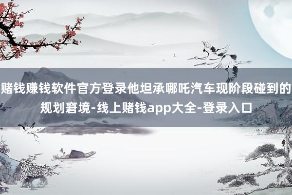 赌钱赚钱软件官方登录他坦承哪吒汽车现阶段碰到的规划窘境-线上赌钱app大全-登录入口