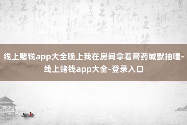 线上赌钱app大全晚上我在房间拿着膏药缄默抽噎-线上赌钱app大全-登录入口