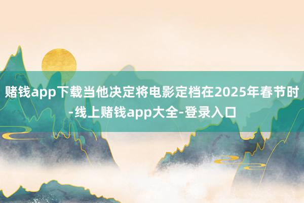 赌钱app下载当他决定将电影定档在2025年春节时-线上赌钱app大全-登录入口