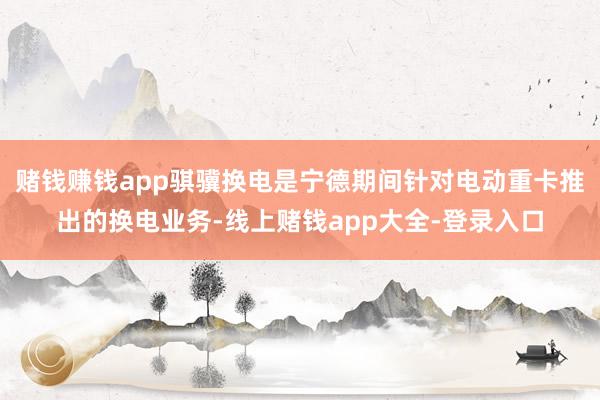 赌钱赚钱app骐骥换电是宁德期间针对电动重卡推出的换电业务-线上赌钱app大全-登录入口
