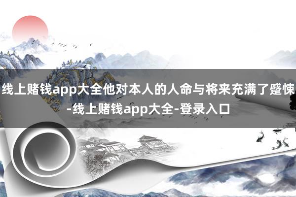 线上赌钱app大全他对本人的人命与将来充满了蹙悚-线上赌钱app大全-登录入口