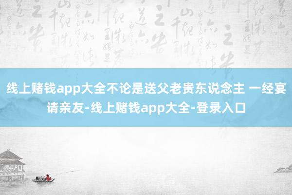 线上赌钱app大全不论是送父老贵东说念主 一经宴请亲友-线上赌钱app大全-登录入口