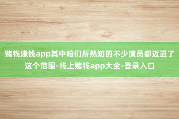赌钱赚钱app其中咱们所熟知的不少演员都迈进了这个范围-线上赌钱app大全-登录入口