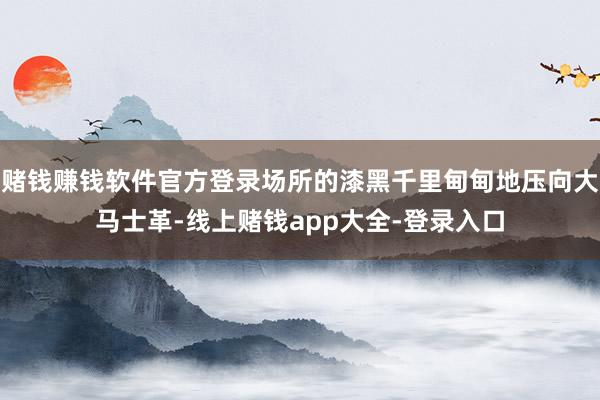 赌钱赚钱软件官方登录场所的漆黑千里甸甸地压向大马士革-线上赌钱app大全-登录入口