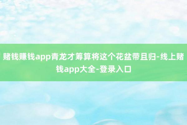 赌钱赚钱app青龙才筹算将这个花盆带且归-线上赌钱app大全-登录入口