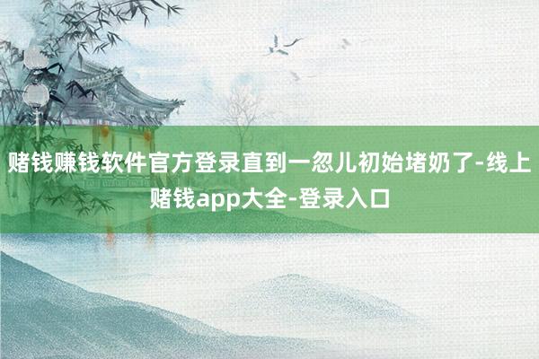 赌钱赚钱软件官方登录直到一忽儿初始堵奶了-线上赌钱app大全-登录入口