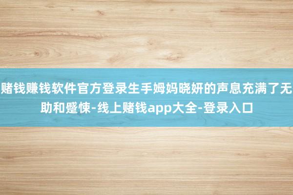 赌钱赚钱软件官方登录生手姆妈晓妍的声息充满了无助和蹙悚-线上赌钱app大全-登录入口