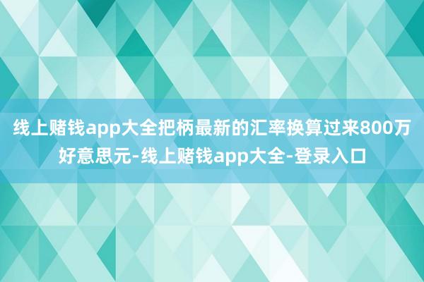 线上赌钱app大全把柄最新的汇率换算过来800万好意思元-线上赌钱app大全-登录入口