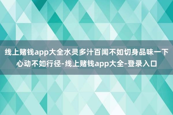 线上赌钱app大全水灵多汁百闻不如切身品味一下心动不如行径-线上赌钱app大全-登录入口