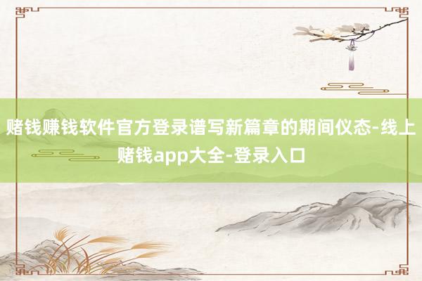 赌钱赚钱软件官方登录谱写新篇章的期间仪态-线上赌钱app大全-登录入口