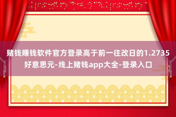 赌钱赚钱软件官方登录高于前一往改日的1.2735好意思元-线上赌钱app大全-登录入口