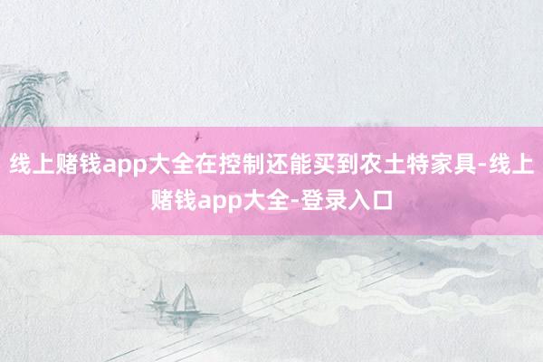 线上赌钱app大全在控制还能买到农土特家具-线上赌钱app大全-登录入口