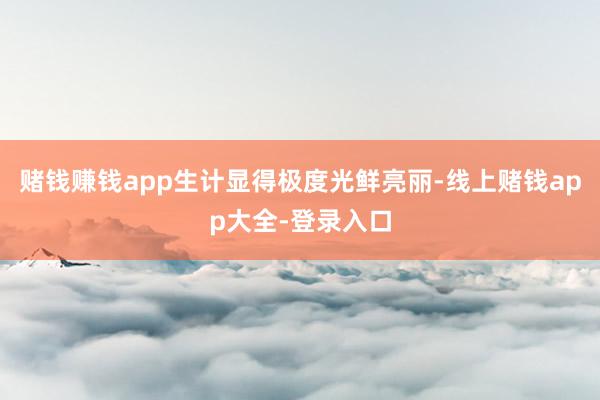 赌钱赚钱app生计显得极度光鲜亮丽-线上赌钱app大全-登录入口