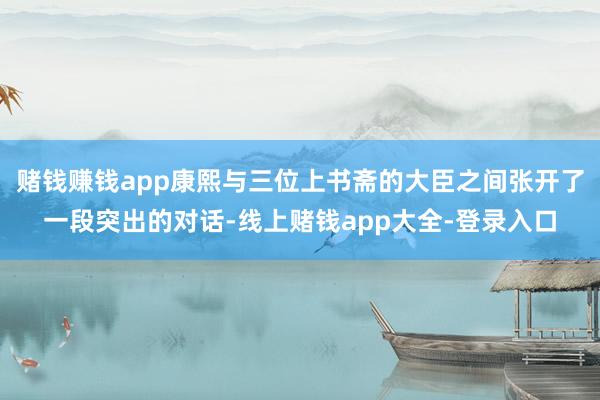 赌钱赚钱app康熙与三位上书斋的大臣之间张开了一段突出的对话-线上赌钱app大全-登录入口