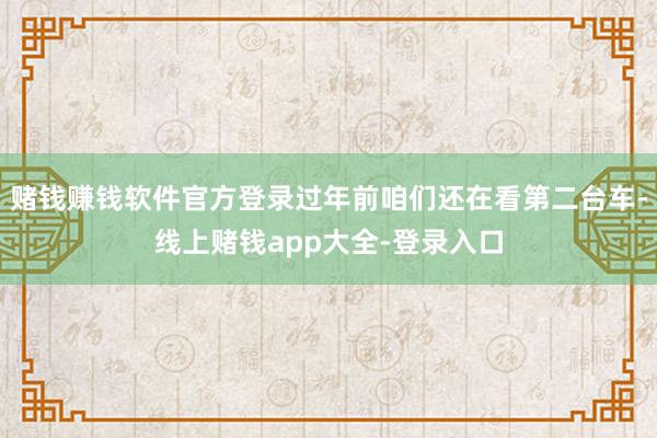赌钱赚钱软件官方登录过年前咱们还在看第二台车-线上赌钱app大全-登录入口