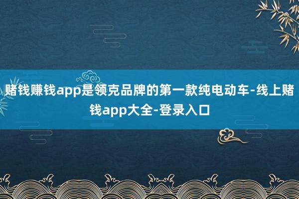 赌钱赚钱app是领克品牌的第一款纯电动车-线上赌钱app大全-登录入口