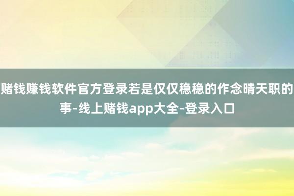 赌钱赚钱软件官方登录若是仅仅稳稳的作念晴天职的事-线上赌钱app大全-登录入口