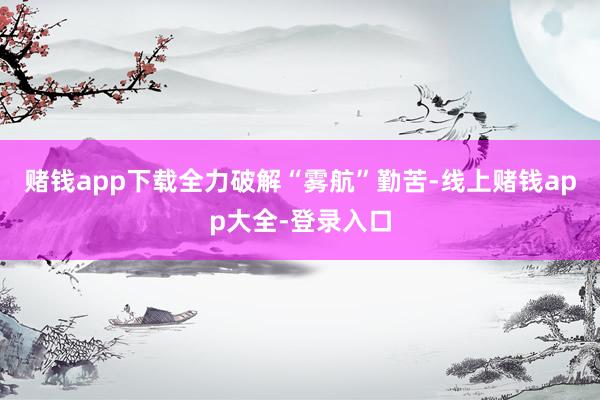 赌钱app下载全力破解“雾航”勤苦-线上赌钱app大全-登录入口