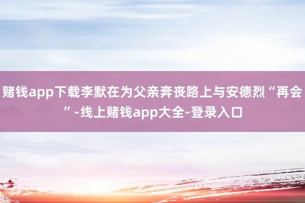 赌钱app下载李默在为父亲奔丧路上与安德烈“再会”-线上赌钱app大全-登录入口