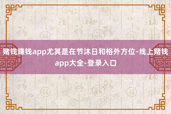 赌钱赚钱app尤其是在节沐日和格外方位-线上赌钱app大全-登录入口