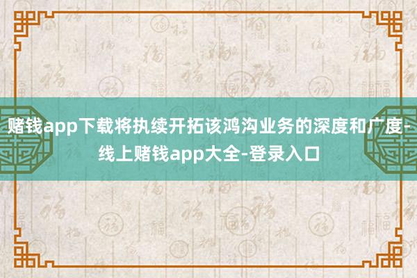 赌钱app下载将执续开拓该鸿沟业务的深度和广度-线上赌钱app大全-登录入口