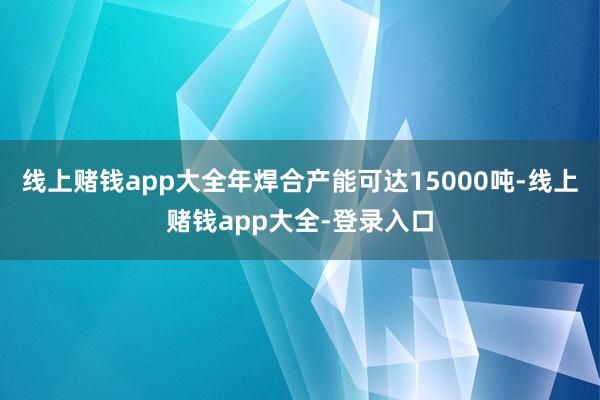 线上赌钱app大全年焊合产能可达15000吨-线上赌钱app大全-登录入口