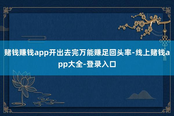 赌钱赚钱app开出去完万能赚足回头率-线上赌钱app大全-登录入口