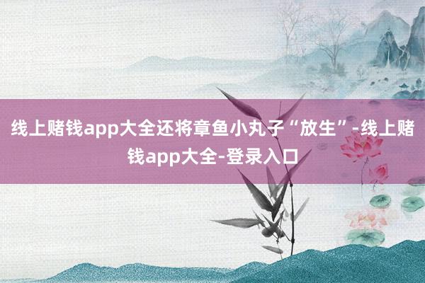 线上赌钱app大全还将章鱼小丸子“放生”-线上赌钱app大全-登录入口
