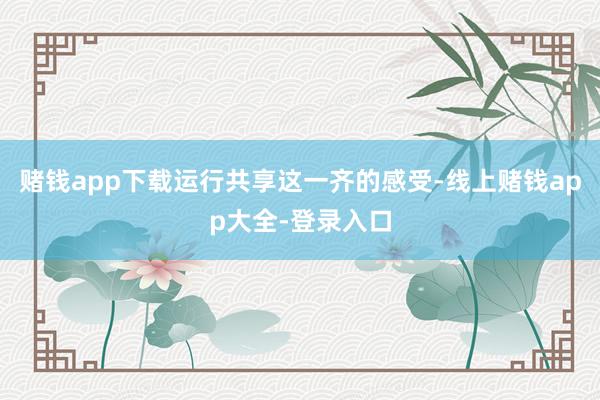 赌钱app下载运行共享这一齐的感受-线上赌钱app大全-登录入口