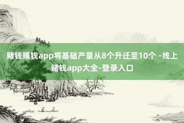 赌钱赚钱app将基础产量从8个升迁至10个 -线上赌钱app大全-登录入口