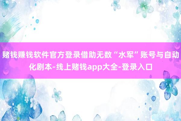 赌钱赚钱软件官方登录借助无数“水军”账号与自动化剧本-线上赌钱app大全-登录入口