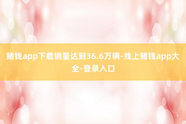 赌钱app下载销量达到36.6万辆-线上赌钱app大全-登录入口
