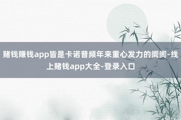 赌钱赚钱app皆是卡诺普频年来重心发力的阛阓-线上赌钱app大全-登录入口