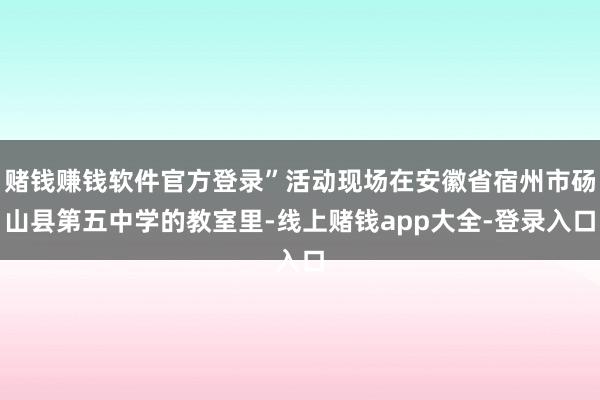 赌钱赚钱软件官方登录”活动现场在安徽省宿州市砀山县第五中学的教室里-线上赌钱app大全-登录入口