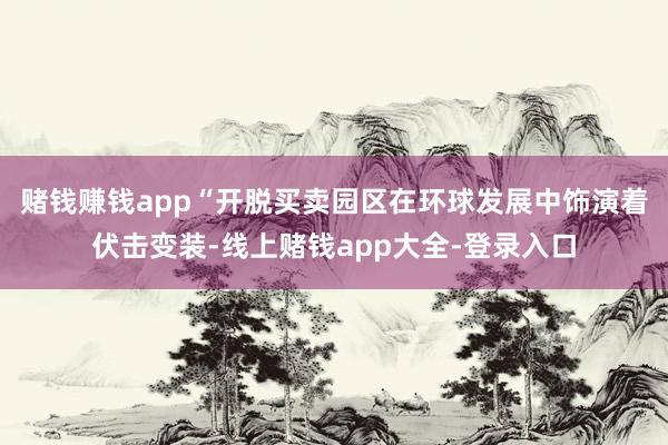 赌钱赚钱app　　“开脱买卖园区在环球发展中饰演着伏击变装-线上赌钱app大全-登录入口