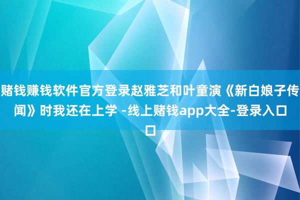 赌钱赚钱软件官方登录赵雅芝和叶童演《新白娘子传闻》时我还在上学 -线上赌钱app大全-登录入口