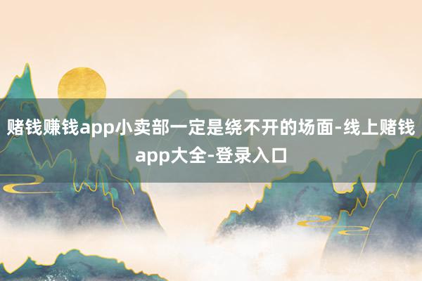 赌钱赚钱app小卖部一定是绕不开的场面-线上赌钱app大全-登录入口
