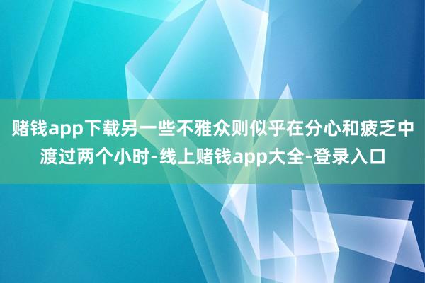 赌钱app下载另一些不雅众则似乎在分心和疲乏中渡过两个小时-线上赌钱app大全-登录入口