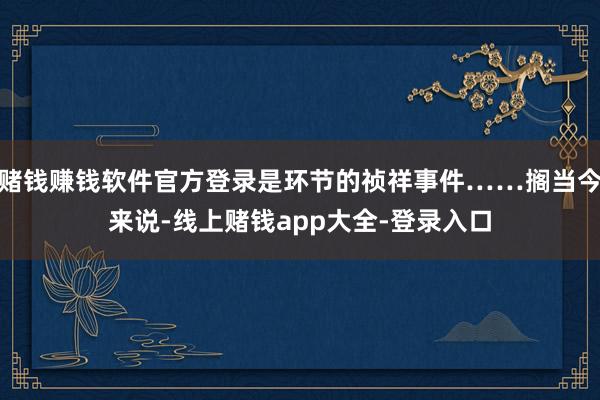 赌钱赚钱软件官方登录是环节的祯祥事件……搁当今来说-线上赌钱app大全-登录入口