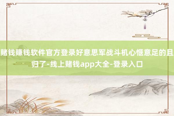 赌钱赚钱软件官方登录好意思军战斗机心惬意足的且归了-线上赌钱app大全-登录入口