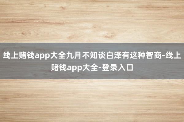 线上赌钱app大全九月不知谈白泽有这种智商-线上赌钱app大全-登录入口