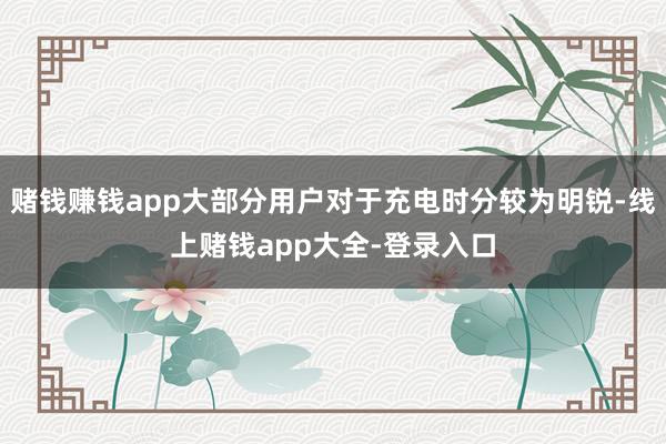赌钱赚钱app大部分用户对于充电时分较为明锐-线上赌钱app大全-登录入口