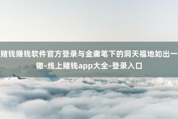 赌钱赚钱软件官方登录与金庸笔下的洞天福地如出一辙-线上赌钱app大全-登录入口