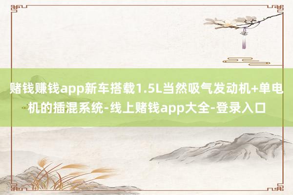 赌钱赚钱app新车搭载1.5L当然吸气发动机+单电机的插混系统-线上赌钱app大全-登录入口