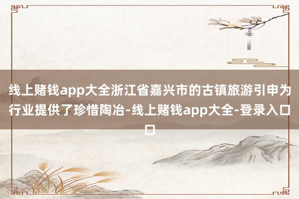 线上赌钱app大全浙江省嘉兴市的古镇旅游引申为行业提供了珍惜陶冶-线上赌钱app大全-登录入口