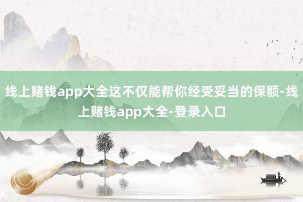 线上赌钱app大全这不仅能帮你经受妥当的保额-线上赌钱app大全-登录入口