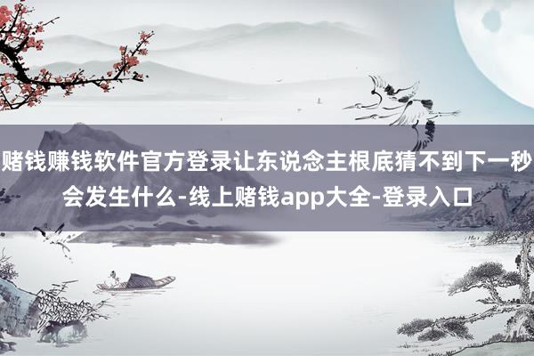 赌钱赚钱软件官方登录让东说念主根底猜不到下一秒会发生什么-线上赌钱app大全-登录入口