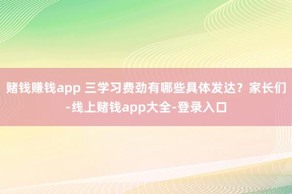 赌钱赚钱app 三学习费劲有哪些具体发达？家长们-线上赌钱app大全-登录入口