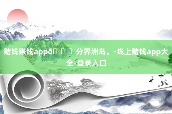 赌钱赚钱app📍分界洲岛。-线上赌钱app大全-登录入口