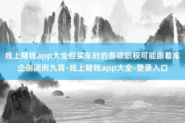 线上赌钱app大全但买车时的各项职权可能跟着车企倒闭而九霄-线上赌钱app大全-登录入口